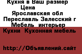 Кухня в Ваш размер › Цена ­ 23 000 - Ярославская обл., Переславль-Залесский г. Мебель, интерьер » Кухни. Кухонная мебель   